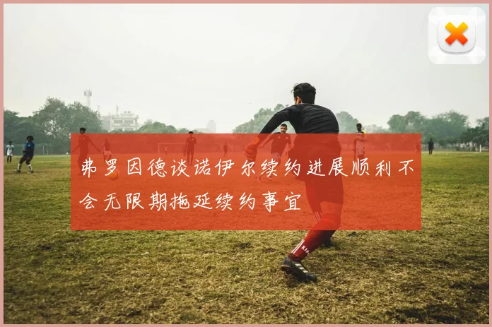 弗罗因德谈诺伊尔续约进展顺利不会无限期拖延续约事宜