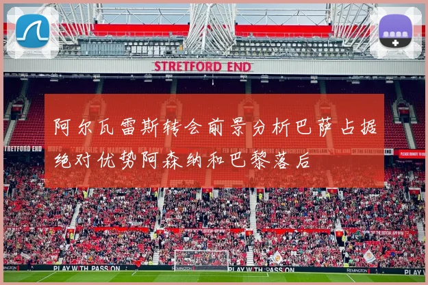阿尔瓦雷斯转会前景分析巴萨占据绝对优势阿森纳和巴黎落后