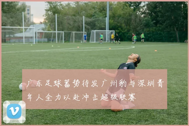 广东足球蓄势待发广州豹与深圳青年人全力以赴冲击超级联赛