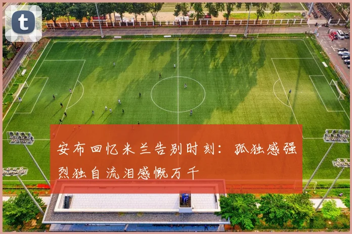 安布回忆米兰告别时刻：孤独感强烈独自流泪感慨万千