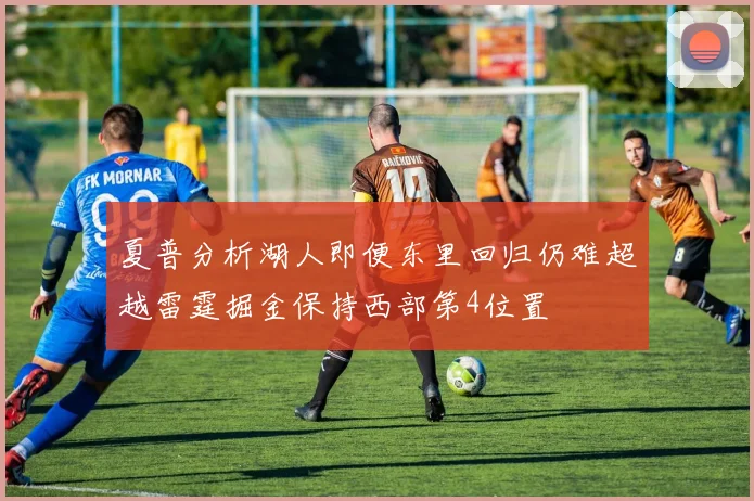 夏普分析湖人即便东里回归仍难超越雷霆掘金保持西部第4位置