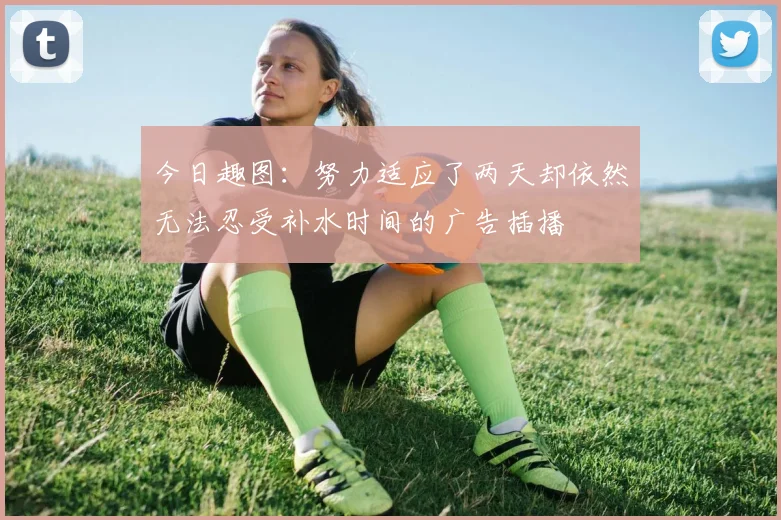 今日趣图：努力适应了两天却依然无法忍受补水时间的广告插播