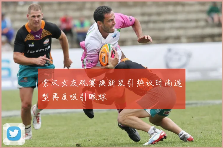 索汉女友观赛换新装引热议时尚造型再度吸引眼球