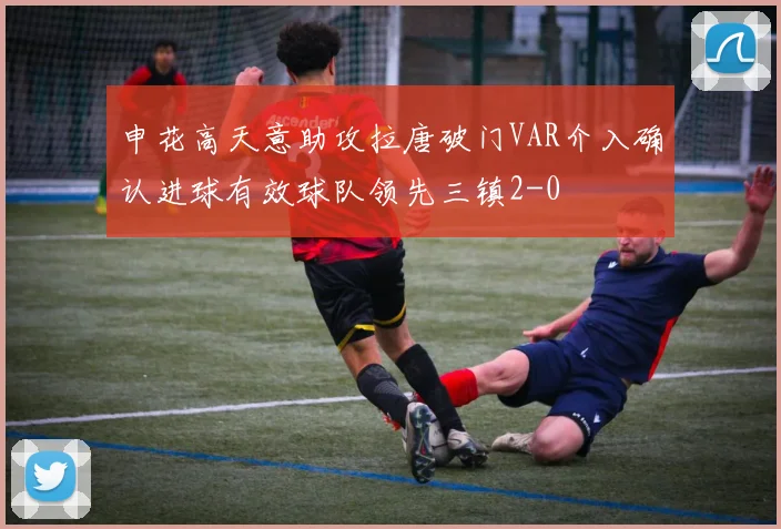 申花高天意助攻拉唐破门VAR介入确认进球有效球队领先三镇2-0