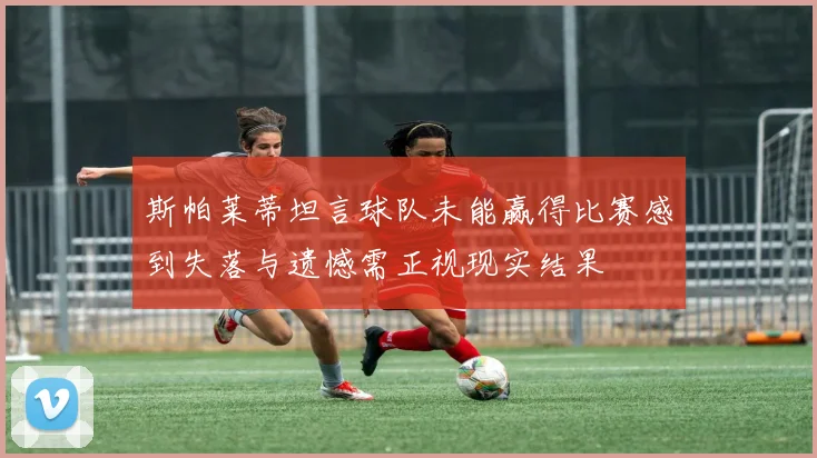 斯帕莱蒂坦言球队未能赢得比赛感到失落与遗憾需正视现实结果