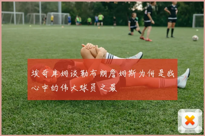 埃奇库姆谈勒布朗詹姆斯为何是我心中的伟大球员之最
