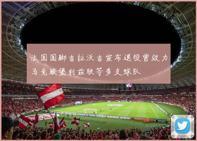 法国国脚吉拉沃吉宣布退役曾效力马竞狼堡利兹联等多支球队