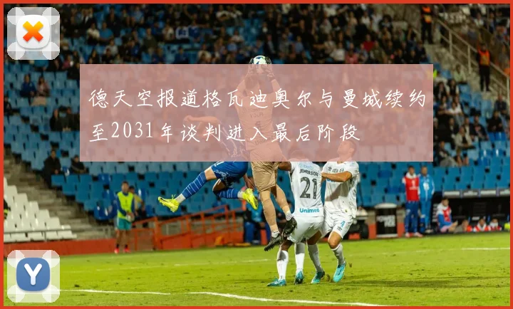 德天空报道格瓦迪奥尔与曼城续约至2031年谈判进入最后阶段
