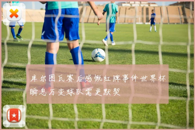 库尔图瓦赛后感慨红牌事件世界杯瞬息万变球队需更默契