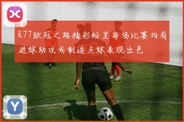 K77欧冠之路精彩纷呈每场比赛均有进球助攻或制造点球表现出色