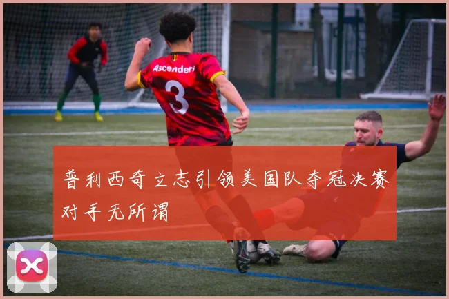 普利西奇立志引领美国队夺冠决赛对手无所谓