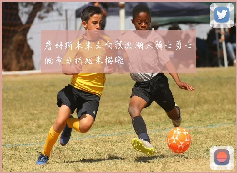 詹姆斯未来去向预测湖人骑士勇士概率分析结果揭晓