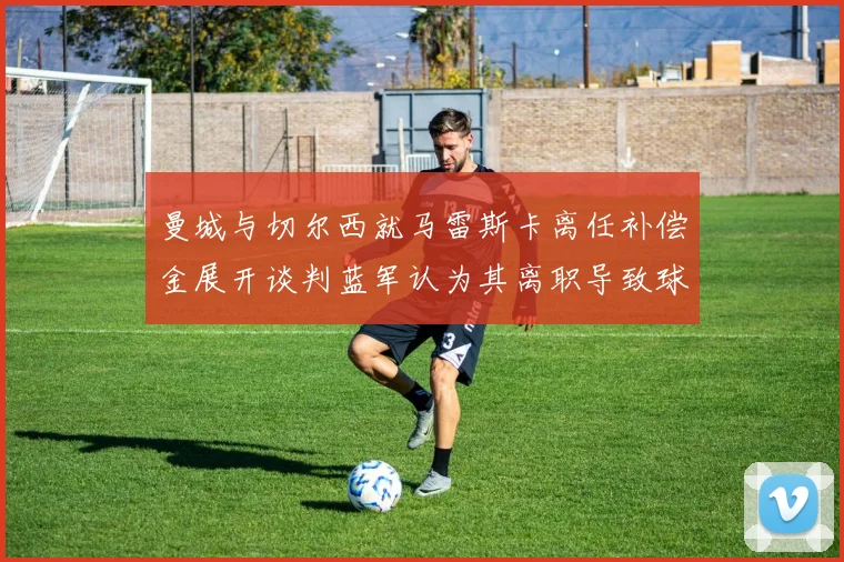 曼城与切尔西就马雷斯卡离任补偿金展开谈判蓝军认为其离职导致球队崩盘