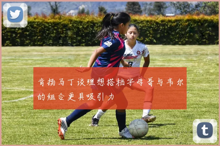 肯扬马丁谈理想搭档字母哥与韦尔的组合更具吸引力