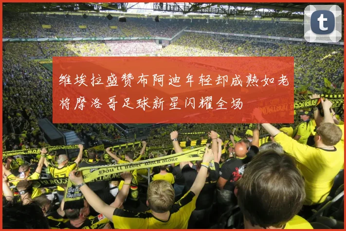 维埃拉盛赞布阿迪年轻却成熟如老将摩洛哥足球新星闪耀全场