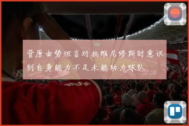菅原由势坦言对抗维尼修斯时意识到自身能力不足未能助力球队
