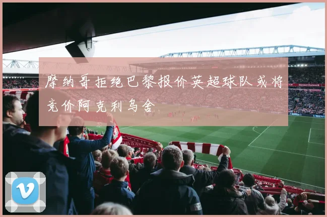 摩纳哥拒绝巴黎报价英超球队或将竞价阿克利乌舍