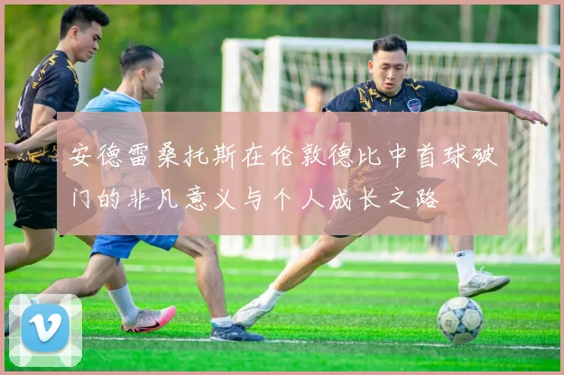安德雷桑托斯在伦敦德比中首球破门的非凡意义与个人成长之路